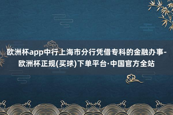 欧洲杯app中行上海市分行凭借专科的金融办事-欧洲杯正规(买球)下单平台·中国官方全站