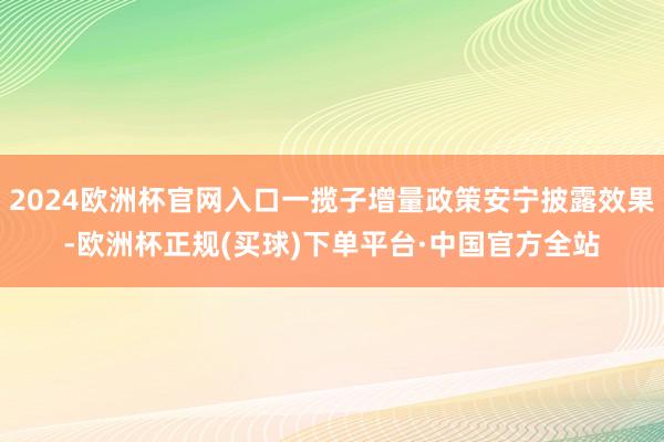 2024欧洲杯官网入口一揽子增量政策安宁披露效果-欧洲杯正规(买球)下单平台·中国官方全站