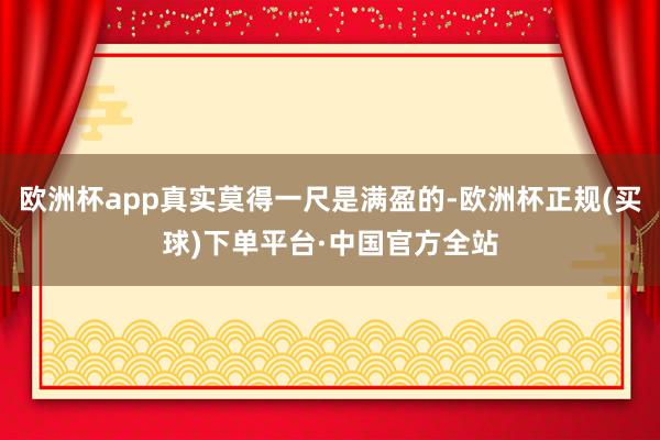 欧洲杯app真实莫得一尺是满盈的-欧洲杯正规(买球)下单平台·中国官方全站