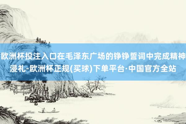 欧洲杯投注入口在毛泽东广场的铮铮誓词中完成精神浸礼-欧洲杯正规(买球)下单平台·中国官方全站