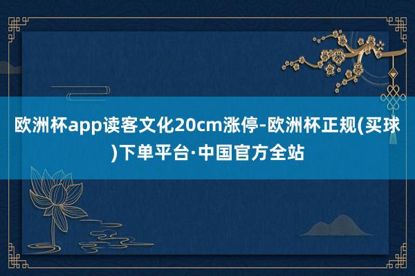 欧洲杯app读客文化20cm涨停-欧洲杯正规(买球)下单平台·中国官方全站