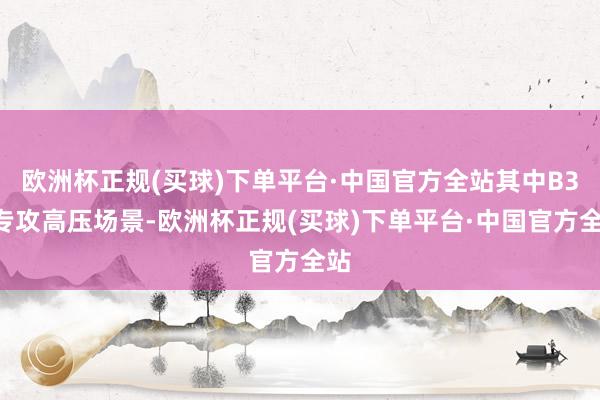 欧洲杯正规(买球)下单平台·中国官方全站其中B3V专攻高压场景-欧洲杯正规(买球)下单平台·中国官方全站