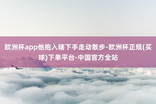欧洲杯app他抱入辖下手走动散步-欧洲杯正规(买球)下单平台·中国官方全站