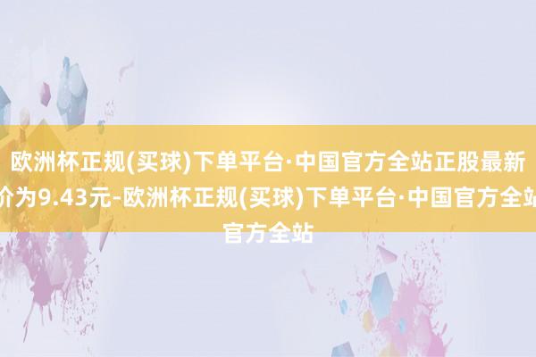 欧洲杯正规(买球)下单平台·中国官方全站正股最新价为9.43元-欧洲杯正规(买球)下单平台·中国官方全站
