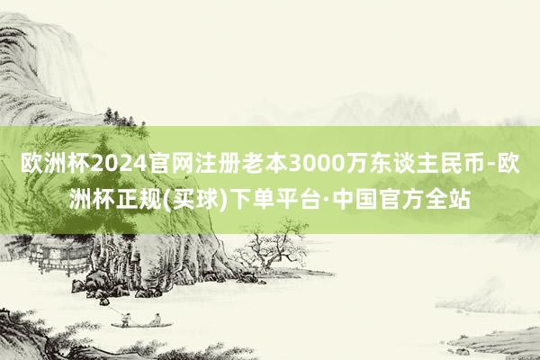欧洲杯2024官网注册老本3000万东谈主民币-欧洲杯正规(买球)下单平台·中国官方全站