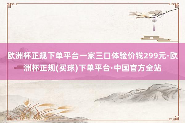 欧洲杯正规下单平台一家三口体验价钱299元-欧洲杯正规(买球)下单平台·中国官方全站