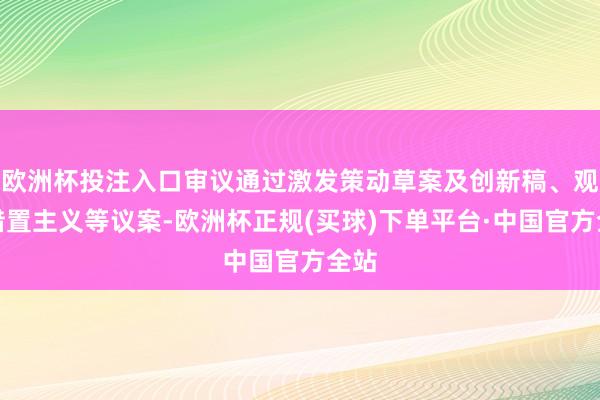 欧洲杯投注入口审议通过激发策动草案及创新稿、观看措置主义等议案-欧洲杯正规(买球)下单平台·中国官方全站