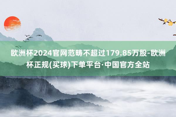 欧洲杯2024官网范畴不超过179.85万股-欧洲杯正规(买球)下单平台·中国官方全站