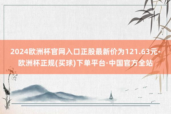 2024欧洲杯官网入口正股最新价为121.63元-欧洲杯正规(买球)下单平台·中国官方全站