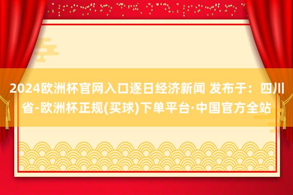 2024欧洲杯官网入口逐日经济新闻 发布于：四川省-欧洲杯正规(买球)下单平台·中国官方全站