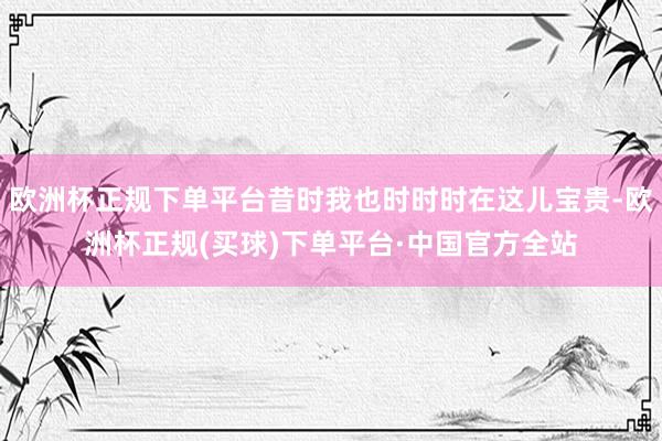 欧洲杯正规下单平台昔时我也时时时在这儿宝贵-欧洲杯正规(买球)下单平台·中国官方全站