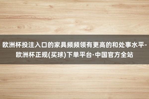 欧洲杯投注入口的家具频频领有更高的和处事水平-欧洲杯正规(买球)下单平台·中国官方全站
