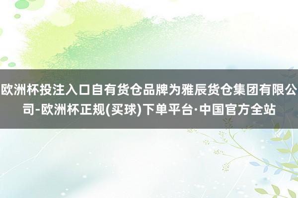 欧洲杯投注入口自有货仓品牌为雅辰货仓集团有限公司-欧洲杯正规(买球)下单平台·中国官方全站