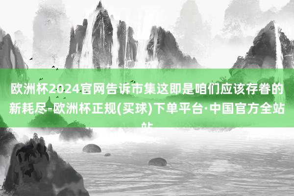 欧洲杯2024官网告诉市集这即是咱们应该存眷的新耗尽-欧洲杯正规(买球)下单平台·中国官方全站