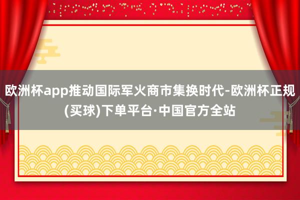 欧洲杯app推动国际军火商市集换时代-欧洲杯正规(买球)下单平台·中国官方全站