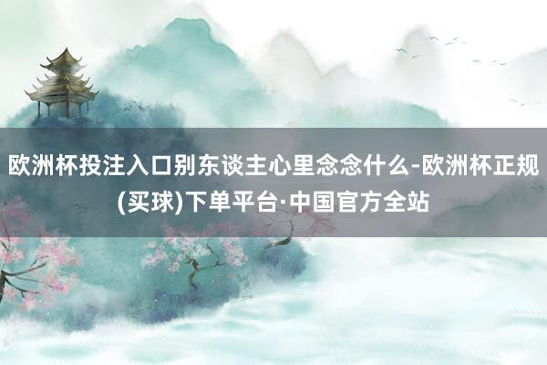 欧洲杯投注入口别东谈主心里念念什么-欧洲杯正规(买球)下单平台·中国官方全站