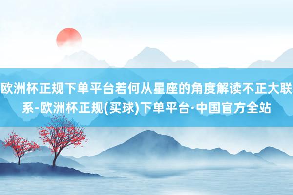 欧洲杯正规下单平台若何从星座的角度解读不正大联系-欧洲杯正规(买球)下单平台·中国官方全站