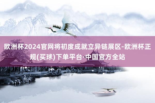 欧洲杯2024官网将初度成就立异链展区-欧洲杯正规(买球)下单平台·中国官方全站