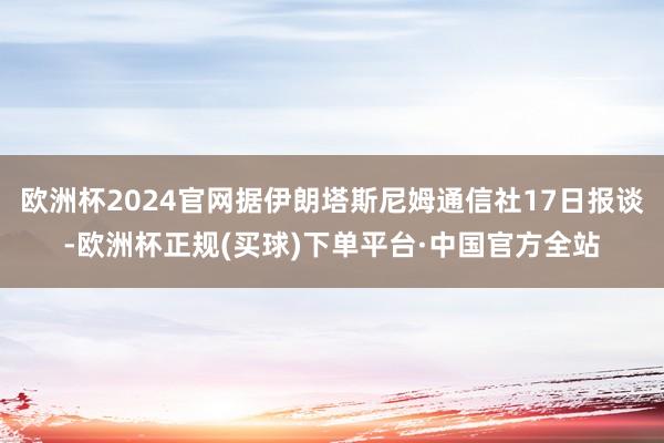 欧洲杯2024官网据伊朗塔斯尼姆通信社17日报谈-欧洲杯正规(买球)下单平台·中国官方全站