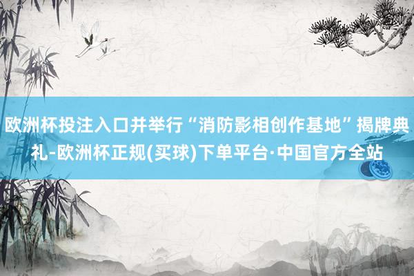 欧洲杯投注入口并举行“消防影相创作基地”揭牌典礼-欧洲杯正规(买球)下单平台·中国官方全站
