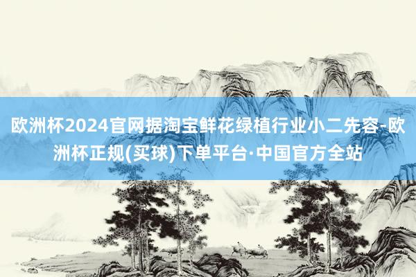 欧洲杯2024官网据淘宝鲜花绿植行业小二先容-欧洲杯正规(买球)下单平台·中国官方全站