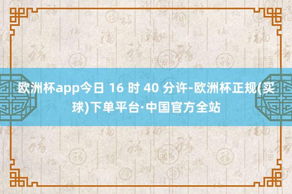 欧洲杯app今日 16 时 40 分许-欧洲杯正规(买球)下单平台·中国官方全站