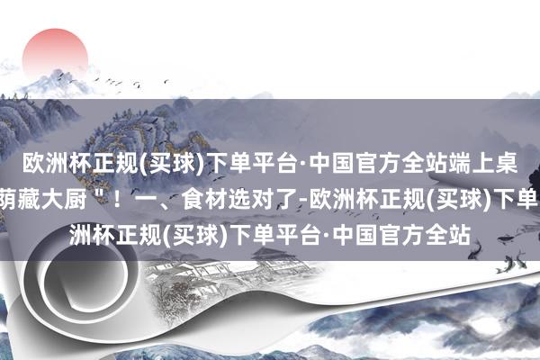 欧洲杯正规(买球)下单平台·中国官方全站端上桌全家抢着夸你是＂荫藏大厨＂！一、食材选对了-欧洲杯正规(买球)下单平台·中国官方全站