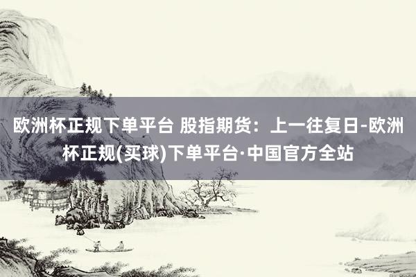 欧洲杯正规下单平台 股指期货：上一往复日-欧洲杯正规(买球)下单平台·中国官方全站