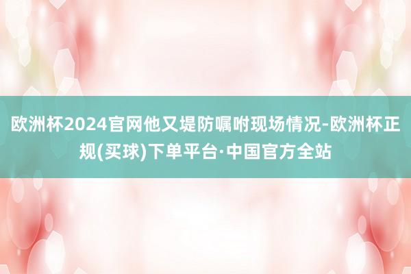 欧洲杯2024官网他又堤防嘱咐现场情况-欧洲杯正规(买球)下单平台·中国官方全站