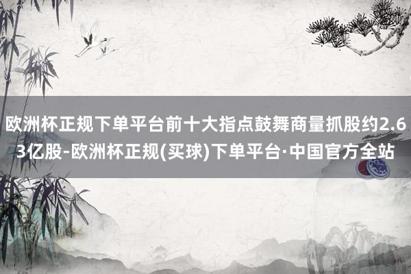 欧洲杯正规下单平台前十大指点鼓舞商量抓股约2.63亿股-欧洲杯正规(买球)下单平台·中国官方全站
