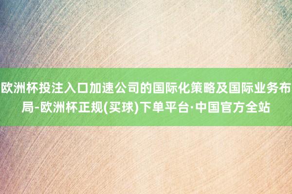 欧洲杯投注入口加速公司的国际化策略及国际业务布局-欧洲杯正规(买球)下单平台·中国官方全站