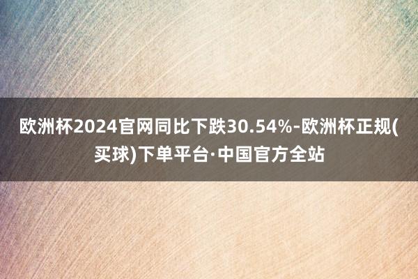 欧洲杯2024官网同比下跌30.54%-欧洲杯正规(买球)下单平台·中国官方全站