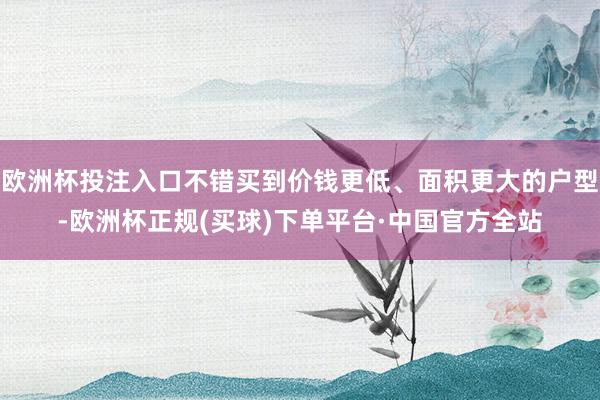 欧洲杯投注入口不错买到价钱更低、面积更大的户型-欧洲杯正规(买球)下单平台·中国官方全站