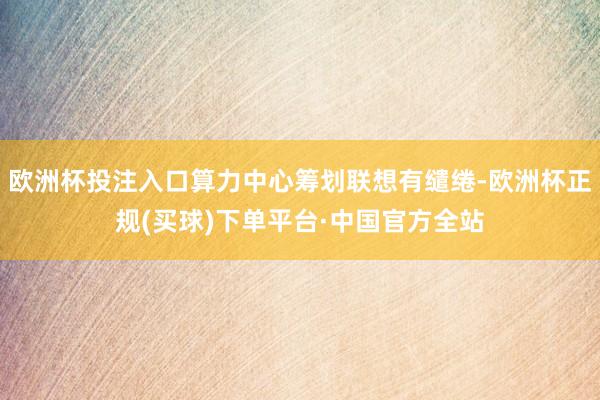 欧洲杯投注入口算力中心筹划联想有缱绻-欧洲杯正规(买球)下单平台·中国官方全站
