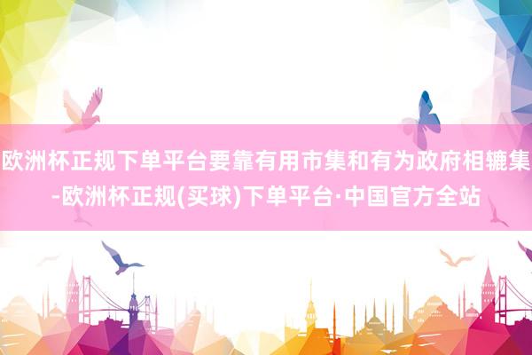 欧洲杯正规下单平台要靠有用市集和有为政府相辘集-欧洲杯正规(买球)下单平台·中国官方全站