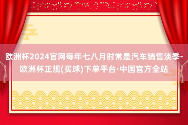 欧洲杯2024官网每年七八月时常是汽车销售淡季-欧洲杯正规(买球)下单平台·中国官方全站