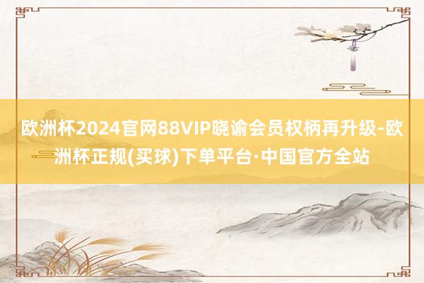 欧洲杯2024官网88VIP晓谕会员权柄再升级-欧洲杯正规(买球)下单平台·中国官方全站
