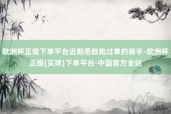 欧洲杯正规下单平台近期悉数跑过单的骑手-欧洲杯正规(买球)下单平台·中国官方全站