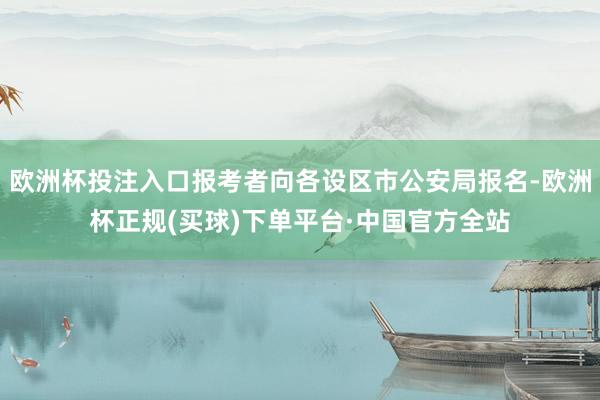 欧洲杯投注入口报考者向各设区市公安局报名-欧洲杯正规(买球)下单平台·中国官方全站