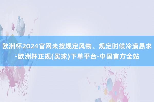 欧洲杯2024官网未按规定风物、规定时候冷漠恳求-欧洲杯正规(买球)下单平台·中国官方全站