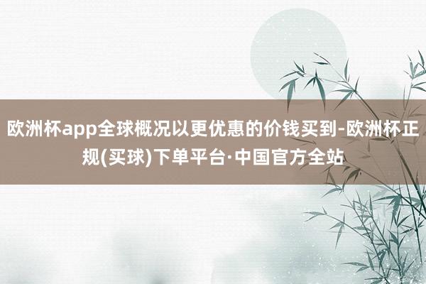 欧洲杯app全球概况以更优惠的价钱买到-欧洲杯正规(买球)下单平台·中国官方全站