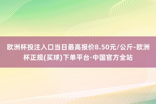 欧洲杯投注入口当日最高报价8.50元/公斤-欧洲杯正规(买球)下单平台·中国官方全站