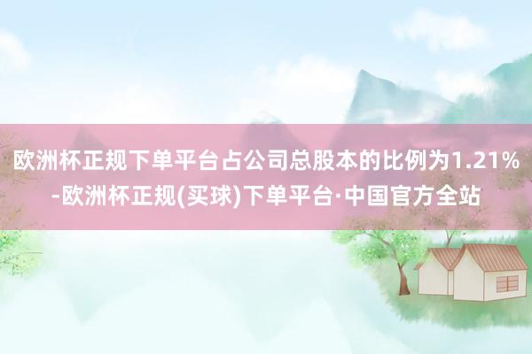 欧洲杯正规下单平台占公司总股本的比例为1.21%-欧洲杯正规(买球)下单平台·中国官方全站