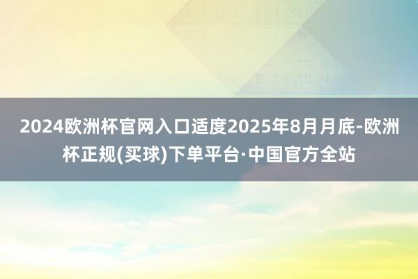 2024欧洲杯官网入口适度2025年8月月底-欧洲杯正规(买球)下单平台·中国官方全站
