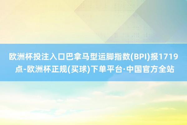 欧洲杯投注入口巴拿马型运脚指数(BPI)报1719 点-欧洲杯正规(买球)下单平台·中国官方全站