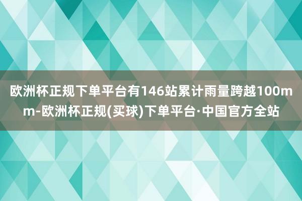 欧洲杯正规下单平台有146站累计雨量跨越100mm-欧洲杯正规(买球)下单平台·中国官方全站