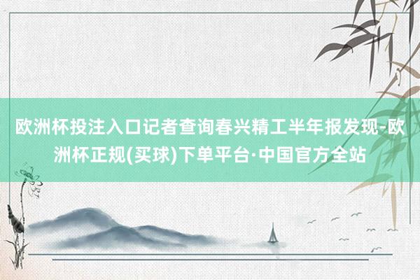 欧洲杯投注入口　　记者查询春兴精工半年报发现-欧洲杯正规(买球)下单平台·中国官方全站