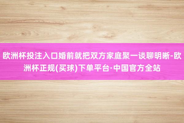 欧洲杯投注入口婚前就把双方家庭聚一谈聊明晰-欧洲杯正规(买球)下单平台·中国官方全站