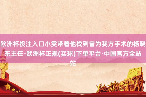 欧洲杯投注入口小雯带着他找到曾为我方手术的杨晓东主任-欧洲杯正规(买球)下单平台·中国官方全站