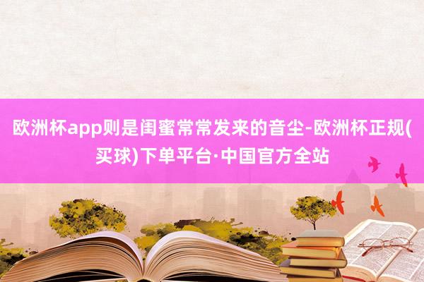 欧洲杯app则是闺蜜常常发来的音尘-欧洲杯正规(买球)下单平台·中国官方全站